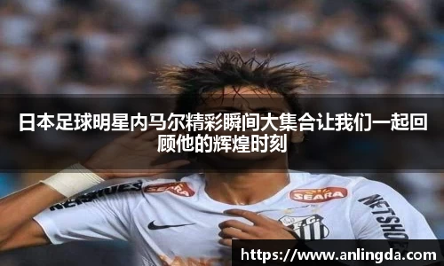 日本足球明星内马尔精彩瞬间大集合让我们一起回顾他的辉煌时刻